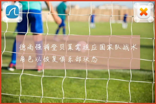 德尚强调登贝莱需适应国家队战术角色以恢复俱乐部状态