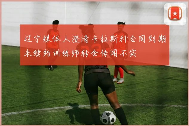 辽宁媒体人澄清卡拉斯科合同到期未续约训练师转会传闻不实