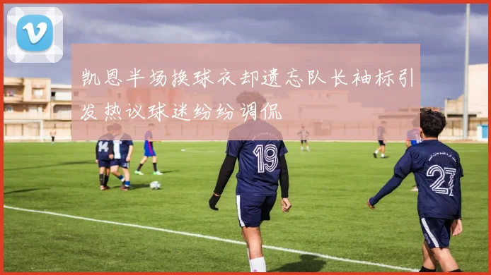 凯恩半场换球衣却遗忘队长袖标引发热议球迷纷纷调侃