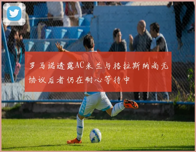 罗马诺透露AC米兰与格拉斯纳尚无协议后者仍在耐心等待中