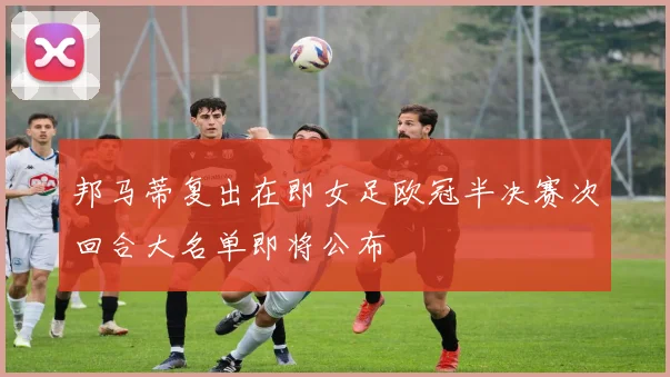 邦马蒂复出在即女足欧冠半决赛次回合大名单即将公布