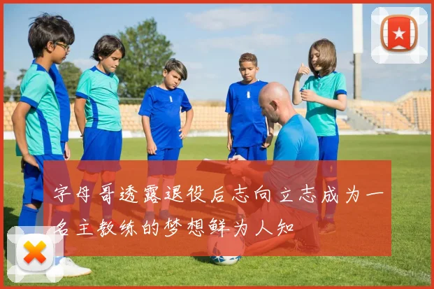 字母哥透露退役后志向立志成为一名主教练的梦想鲜为人知