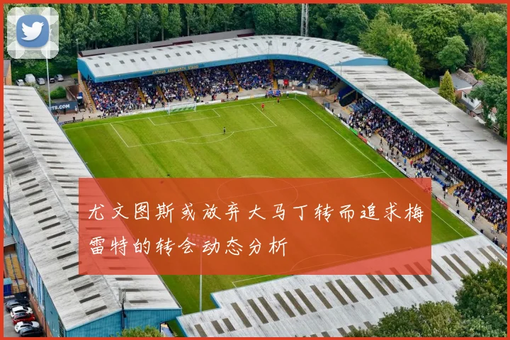 尤文图斯或放弃大马丁转而追求梅雷特的转会动态分析