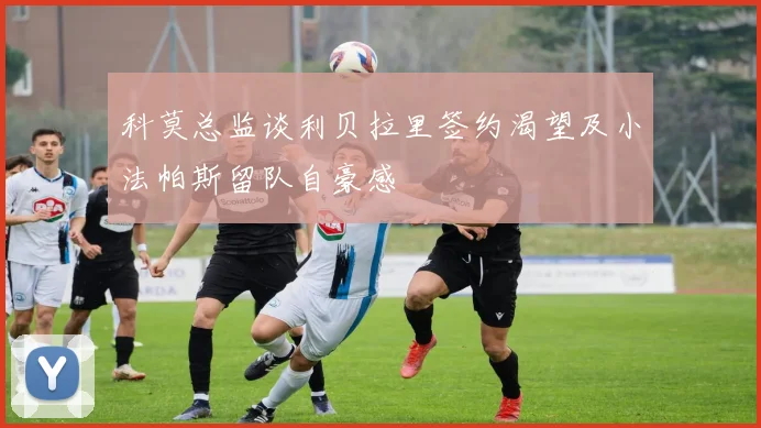 科莫总监谈利贝拉里签约渴望及小法帕斯留队自豪感
