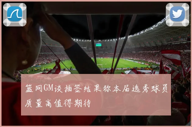 篮网GM谈抽签结果称本届选秀球员质量高值得期待