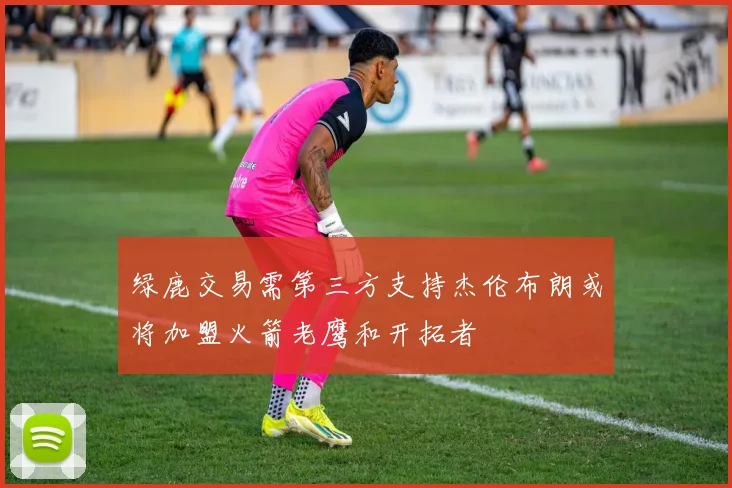 绿鹿交易需第三方支持杰伦布朗或将加盟火箭老鹰和开拓者