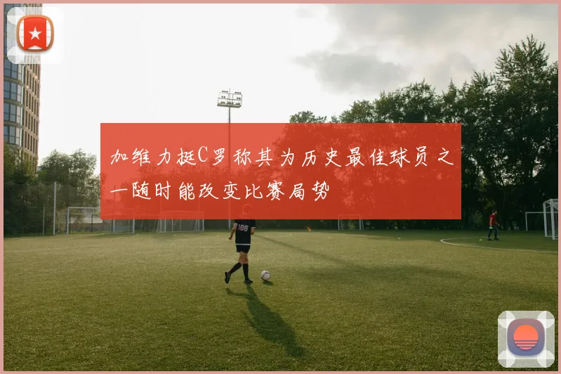 加维力挺C罗称其为历史最佳球员之一随时能改变比赛局势