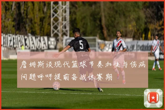 詹姆斯谈现代篮球节奏加快与伤病问题呼吁提前备战休赛期