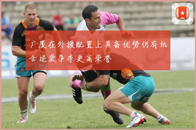 广厦在外援配置上具备优势仍有机会逆袭争夺更高荣誉