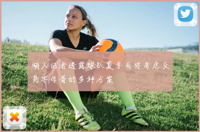湖人记者透露球队夏季或将考虑交易字母哥的多种方案