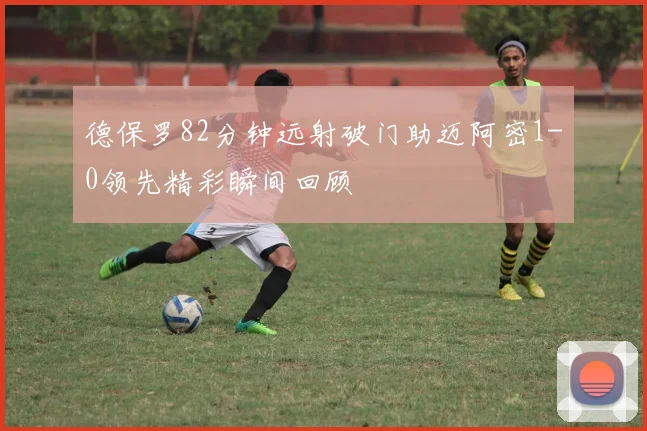 德保罗82分钟远射破门助迈阿密1-0领先精彩瞬间回顾