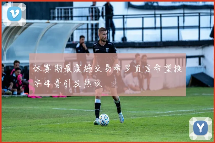 休赛期最震撼交易希罗直言希望换字母哥引发热议