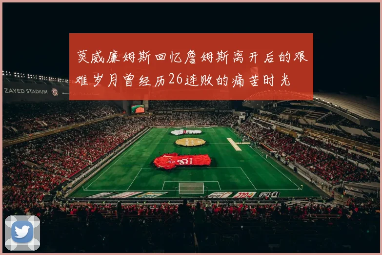 莫威廉姆斯回忆詹姆斯离开后的艰难岁月曾经历26连败的痛苦时光