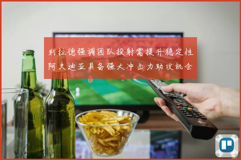 利拉德强调团队投射需提升稳定性阿夫迪亚具备强大冲击力助攻机会