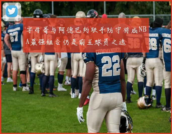字母哥与阿德巴约联手防守将成NBA最强组合仍是前五球员之选