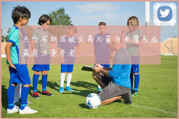 杰伦布朗若被交易火箭与老鹰或成最有力争夺者
