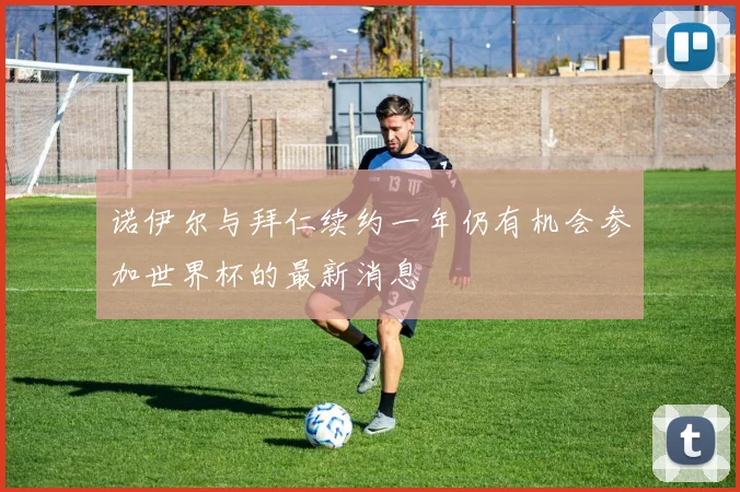 诺伊尔与拜仁续约一年仍有机会参加世界杯的最新消息