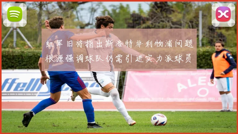红军旧将指出斯洛特非利物浦问题根源强调球队仍需引进实力派球员