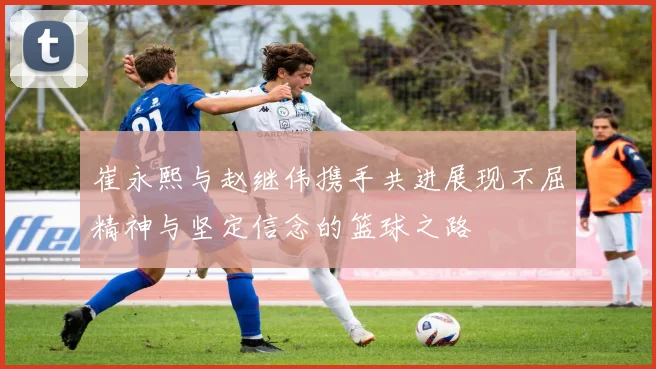 崔永熙与赵继伟携手共进展现不屈精神与坚定信念的篮球之路