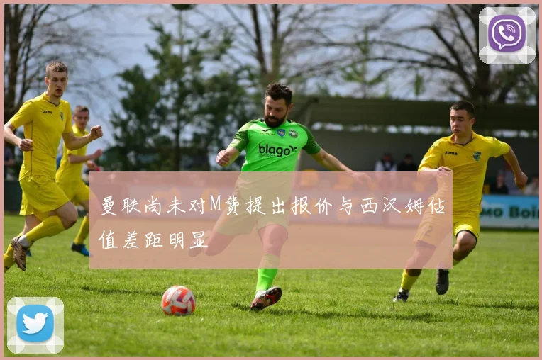 曼联尚未对M费提出报价与西汉姆估值差距明显