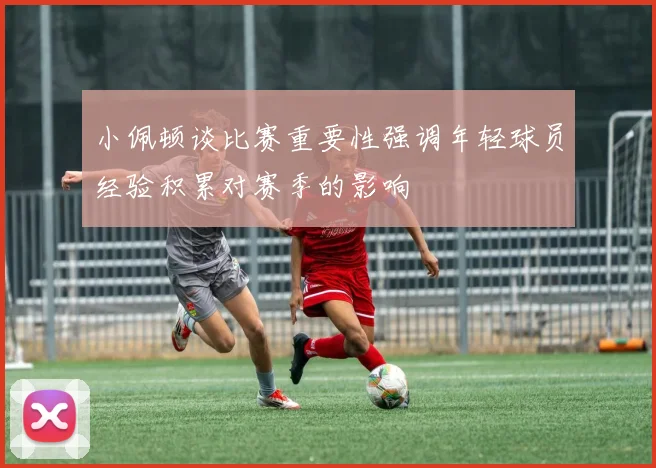 小佩顿谈比赛重要性强调年轻球员经验积累对赛季的影响