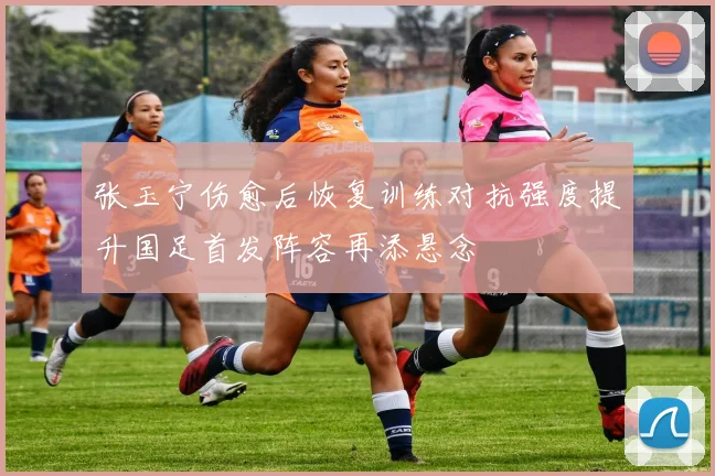 张玉宁伤愈后恢复训练对抗强度提升国足首发阵容再添悬念