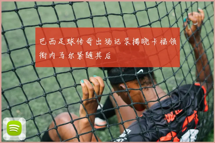 巴西足球传奇出场记录揭晓卡福领衔内马尔紧随其后